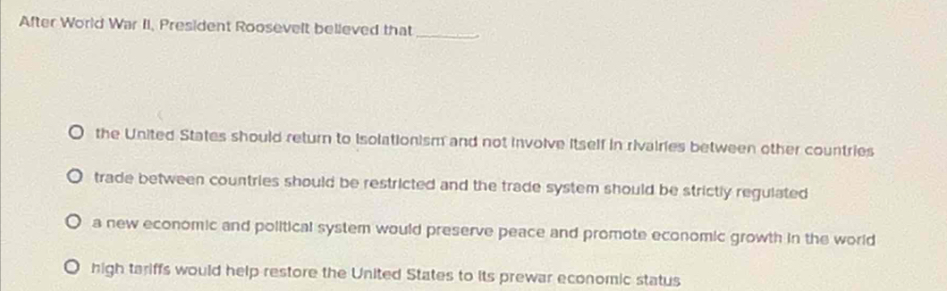 After World War II, President Roosevelt believed that_
the United States should return to Isolationism and not involve itself in rivairies between other countries
trade between countries should be restricted and the trade system should be strictly regulated
a new economic and political system would preserve peace and promote economic growth in the world
high tariffs would help restore the United States to its prewar economic status