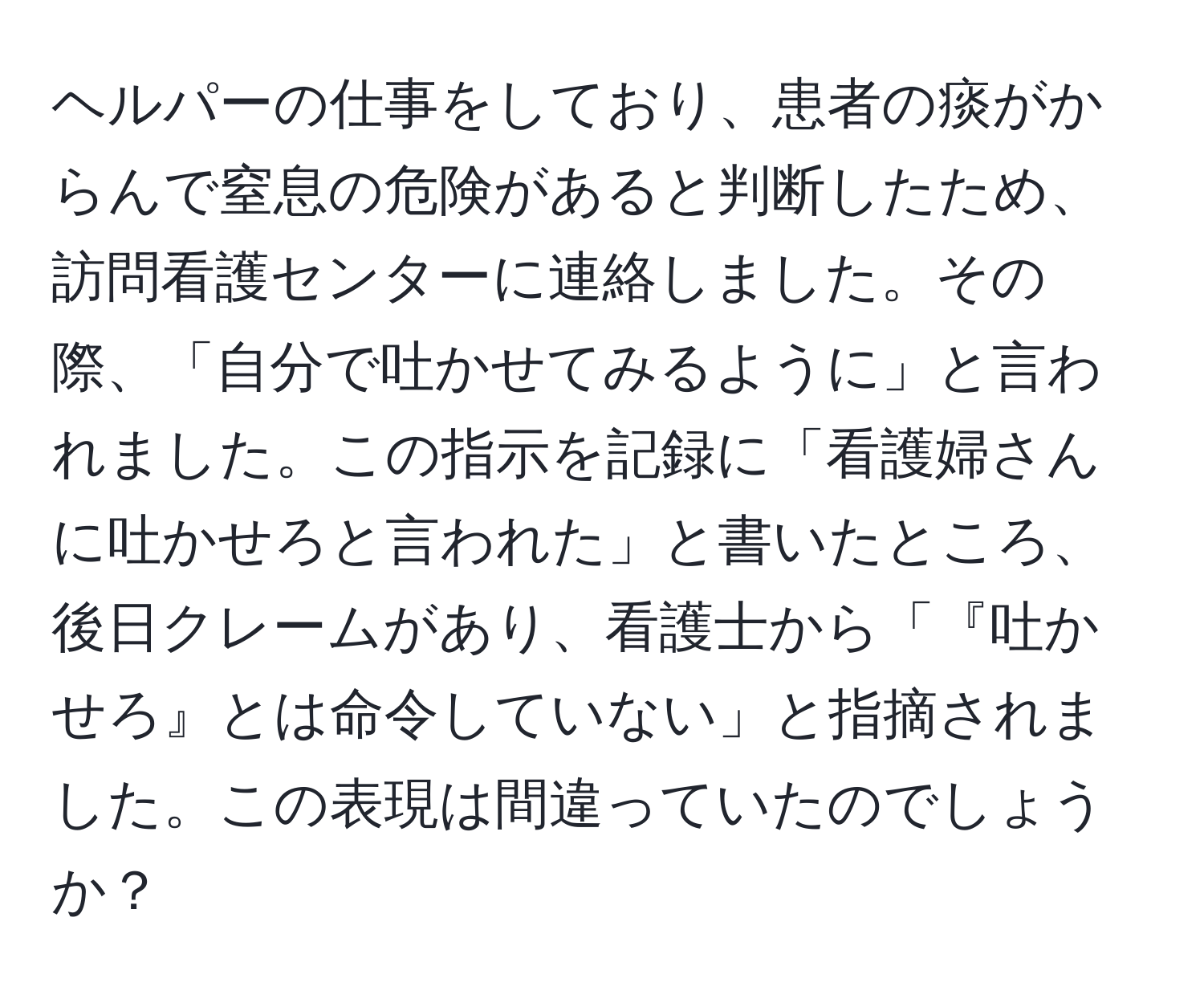 ヘルパーの仕事をしており、患者の痰がからんで窒息の危険があると判断したため、訪問看護センターに連絡しました。その際、「自分で吐かせてみるように」と言われました。この指示を記録に「看護婦さんに吐かせろと言われた」と書いたところ、後日クレームがあり、看護士から「『吐かせろ』とは命令していない」と指摘されました。この表現は間違っていたのでしょうか？