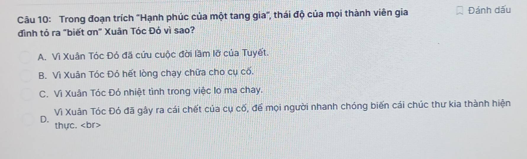 Trong đoạn trích "Hạnh phúc của một tang gia", thái độ của mọi thành viên gia Đánh dấu
đình tỏ ra “biết ơn” Xuân Tóc Đó vì sao?
A. Vì Xuân Tóc Đỏ đã cứu cuộc đời lầm lỡ của Tuyết.
B. Vì Xuân Tóc Đỏ hết lòng chạy chữa cho cụ cố.
C. Vì Xuân Tóc Đó nhiệt tình trong việc lo ma chay.
Vì Xuân Tóc Đỏ đã gây ra cái chết của cụ cố, để mọi người nhanh chóng biến cái chúc thư kia thành hiện
D.
thực. br>