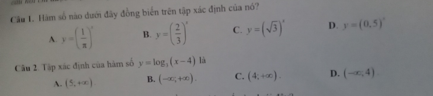 cau noi
Câu 1. Hàm số nào dưới đây đồng biển trên tập xác định của nó?
A. y=( 1/π  )^x y=( 2/3 )^x
B.
C. y=(sqrt(3))^x
D. y=(0.5)'
Câu 2. Tập xác định của hàm số y=log _3(x-4) là
A. (5,+∈fty ).
C.
B. (-∈fty ;+∈fty ). (4;+∈fty ).
D. (-∈fty ;4)