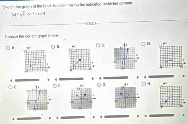 Sketch the graph of the basic function having the indicated restricted domain,
f(x)=sqrt(x) for 1
Choose the correct graph below.
A.B.C. D.


q
E.F.G.H.

4