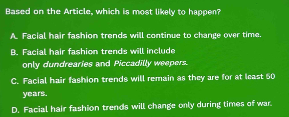 Based on the Article, which is most likely to happen?
A. Facial hair fashion trends will continue to change over time.
B. Facial hair fashion trends will include
only dundrearies and Piccadilly weepers.
C. Facial hair fashion trends will remain as they are for at least 50
years.
D. Facial hair fashion trends will change only during times of war.