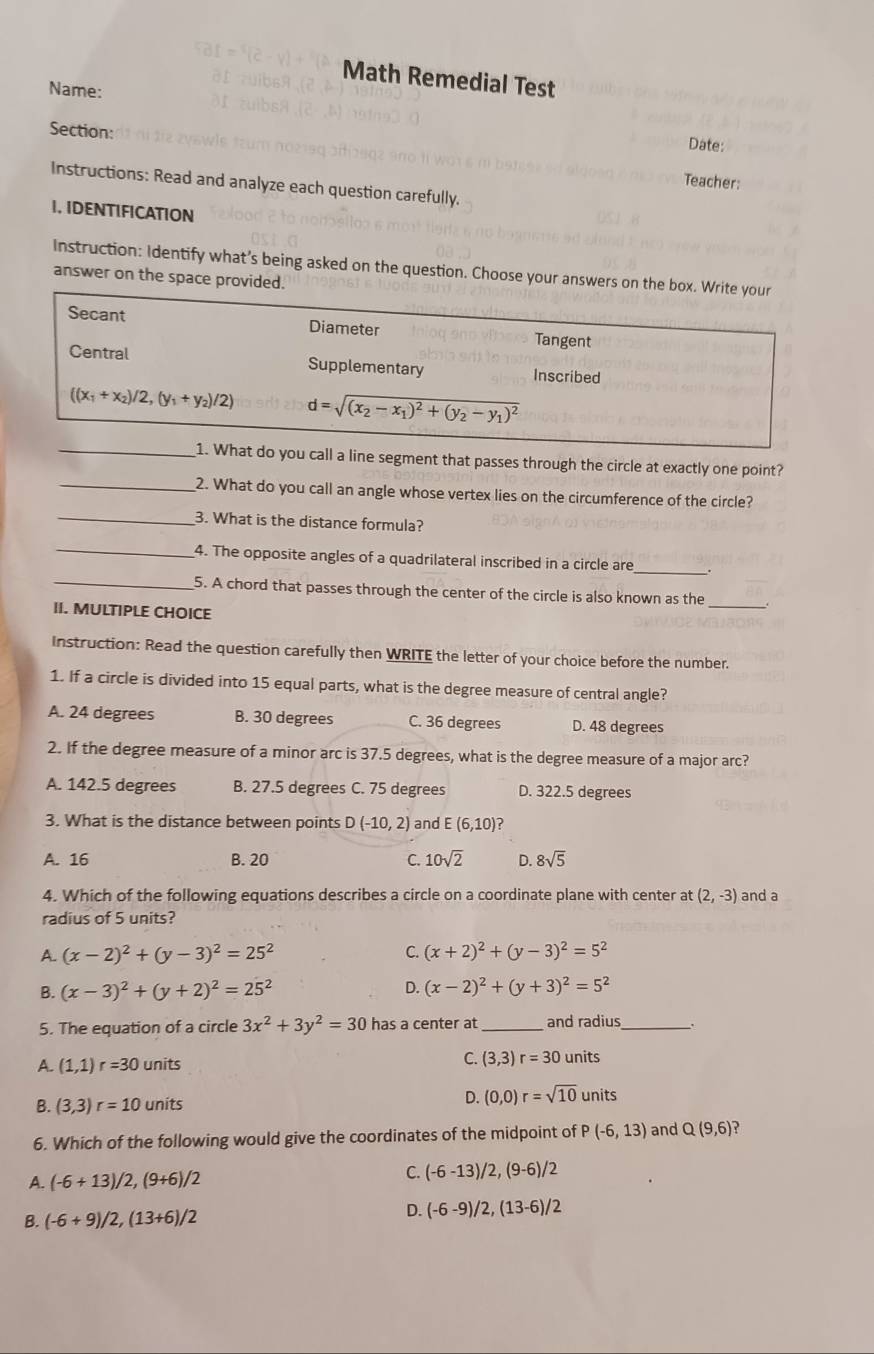 Math Remedial Test
Name:
Section:
Date:
Teacher:
Instructions: Read and analyze each question carefully.
I. IDENTIFICATION
Instruction: Identify what’s being asked on the question. Choose your answers on the box. Write your
answer on the space provided.
Secant Diameter Tangent
Central Supplementary Inscribed
((x_1+x_2)/2,(y_1+y_2)/2) d=sqrt((x_2)-x_1)^2+(y_2-y_1)^2
_
1. What do you call a line segment that passes through the circle at exactly one point?
_
_2. What do you call an angle whose vertex lies on the circumference of the circle?
3. What is the distance formula?
_
_
4. The opposite angles of a quadrilateral inscribed in a circle are_ .
5. A chord that passes through the center of the circle is also known as the_
II. MULTIPLE CHOICE
Instruction: Read the question carefully then WRITE the letter of your choice before the number.
1. If a circle is divided into 15 equal parts, what is the degree measure of central angle?
A. 24 degrees B. 30 degrees C. 36 degrees D. 48 degrees
2. If the degree measure of a minor arc is 37.5 degrees, what is the degree measure of a major arc?
A. 142.5 degrees B. 27.5 degrees C. 75 degrees D. 322.5 degrees
3. What is the distance between points D(-10,2) and E(6,10) ?
A. 16 B. 20 C. 10sqrt(2) D. 8sqrt(5)
4. Which of the following equations describes a circle on a coordinate plane with center at (2,-3) and a
radius of 5 units?
A. (x-2)^2+(y-3)^2=25^2 C. (x+2)^2+(y-3)^2=5^2
B. (x-3)^2+(y+2)^2=25^2 D. (x-2)^2+(y+3)^2=5^2
5. The equation of a circle 3x^2+3y^2=30 has a center at_ and radius_
A. (1,1)r=30 units C. (3,3)r=30 units
B. (3,3)r=10 units
D. (0,0)r=sqrt(10) units
6. Which of the following would give the coordinates of the midpoint of a (-6,13) and Q(9,6)
A. (-6+13)/2,(9+6)/2 C. (-6-13)/2,(9-6)/2
B. (-6+9)/2,(13+6)/2 D. (-6-9)/2,(13-6)/2