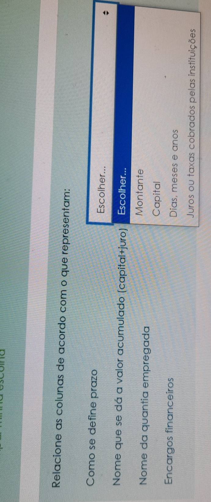 Relacione as colunas de acordo com o que representam:
Como se define prazo Escolher...
Nome que se dá a valor acumulado (capital+juro) Escolher...
Montante
Nome da quantia empregada
Capital
Encargos financeiros Dias, meses e anos
Juros ou taxas cobrados pelas instituições