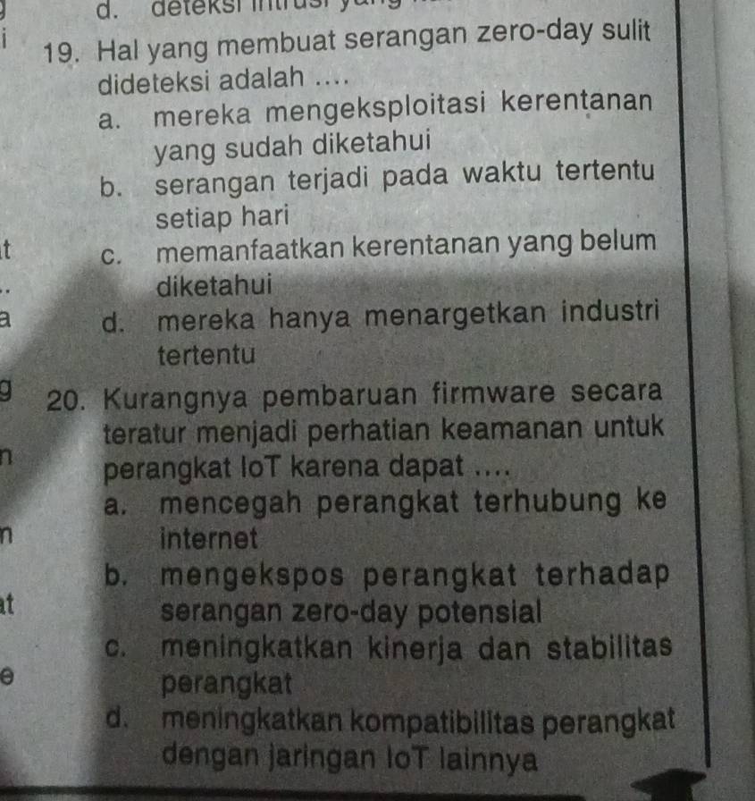 deteksi intrusry
19. Hal yang membuat serangan zero-day sulit
dideteksi adalah ....
a. mereka mengeksploitasi kerentanan
yang sudah diketahui
b. serangan terjadi pada waktu tertentu
setiap hari
t c. memanfaatkan kerentanan yang belum
diketahui
a d. mereka hanya menargetkan industri
tertentu
20. Kurangnya pembaruan firmware secara
teratur menjadi perhatian keamanan untuk
perangkat loT karena dapat ....
a. mencegah perangkat terhubung ke
n internet
b. mengekspos perangkat terhadap
serangan zero-day potensial
c. meningkatkan kinerja dan stabilitas
perangkat
d. meningkatkan kompatibilitas perangkat
dengan jaringan IoT lainnya