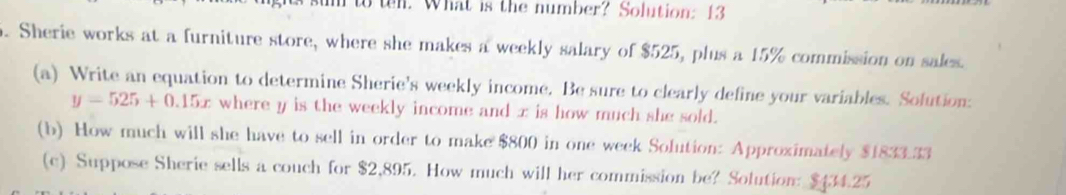 What is the number? Solution: 13 
. Sherie works at a furniture store, where she makes a weekly salary of $525, plus a 15% commission on sales. 
(a) Write an equation to determine Sherie's weekly income. Be sure to clearly define your variables. Solution:
y=525+0.15x where y is the weekly income and x is how much she sold. 
(b) How much will she have to sell in order to make $800 in one week Solution: Approximately $1833.33
(c) Suppose Sherie sells a couch for $2,895. How much will her commission be? Solution: $434.25