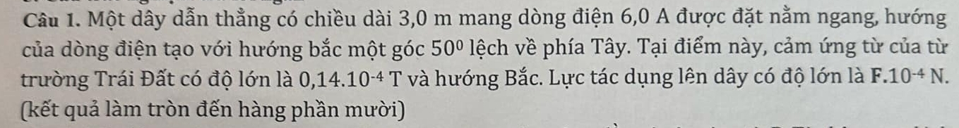 Một dây dẫn thẳng có chiều dài 3,0 m mang dòng điện 6, 0 A được đặt nằm ngang, hướng 
của dòng điện tạo với hướng bắc một góc 50° lệch về phía Tây. Tại điểm này, cảm ứng từ của từ 
trường Trái Đất có độ lớn là 0,14.10^(-4)T và hướng Bắc. Lực tác dụng lên dây có độ lớn là F.10^(-4)N. 
(kết quả làm tròn đến hàng phần mười)