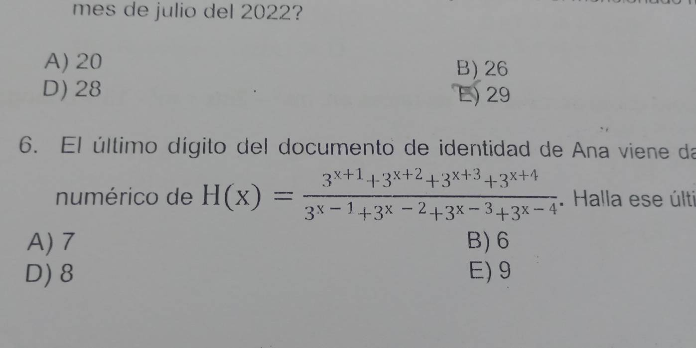 mes de julio del 2022?
A) 20
B) 26
D) 28 E) 29
6. El último dígito del documento de identidad de Ana viene da
numérico de H(x)= (3^(x+1)+3^(x+2)+3^(x+3)+3^(x+4))/3^(x-1)+3^(x-2)+3^(x-3)+3^(x-4) . Halla ese últi
A) 7 B) 6
D) 8 E) 9