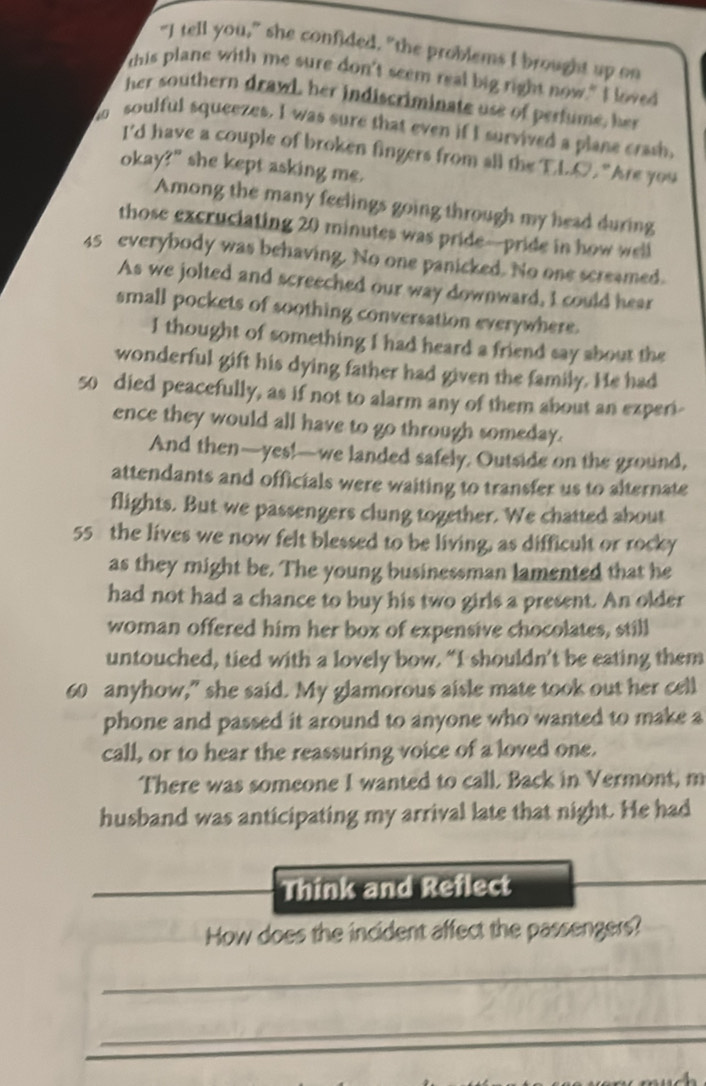 “I tell you,” she confided, "the problems I brought up on 
this plane with me sure don't seem real big right now." I loved 
her southern drawl, her indiscriminate use of perfume, her 
ho soulful squeezes. I was sure that even if I survived a plane crash, 
I'd have a couple of broken fingers from all the EL.O. "Are you 
okay?" she kept asking me. 
Among the many feelings going through my head during 
those excruciating 20 minutes was pride—pride in how well
45 everybody was behaving. No one panicked. No one screamed. 
As we jolted and screeched our way downward, I could hear 
small pockets of soothing conversation everywhere. 
I thought of something I had heard a friend say about the 
wonderful gift his dying father had given the family. He had 
5o died peacefully, as if not to alarm any of them about an experi- 
ence they would all have to go through someday. 
And then—yes!—we landed safely. Outside on the ground, 
attendants and officials were waiting to transfer us to alternate 
flights. But we passengers clung together. We chatted about
55 the lives we now felt blessed to be living, as difficult or rocky 
as they might be. The young businessman lamented that he 
had not had a chance to buy his two girls a present. An older 
woman offered him her box of expensive chocolates, still 
untouched, tied with a lovely bow. “I shouldn’t be eating them
60 anyhow,” she said. My glamorous aisle mate took out her cell 
phone and passed it around to anyone who wanted to make a 
call, or to hear the reassuring voice of a loved one. 
There was someone I wanted to call. Back in Vermont, m 
husband was anticipating my arrival late that night. He had 
Think and Reflect 
How does the incident affect the passengers? 
_ 
_