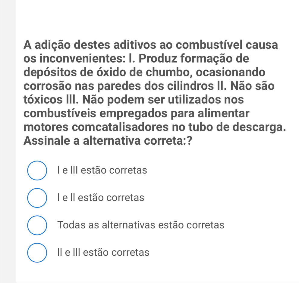 A adição destes aditivos ao combustível causa
os inconvenientes: I. Produz formação de
depósitos de óxido de chumbo, ocasionando
corrosão nas paredes dos cilindros II. Não são
tóxicos III. Não podem ser utilizados nos
combustíveis empregados para alimentar
motores comcatalisadores no tubo de descarga.
Assinale a alternativa correta:?
I e III estão corretas
I e II estão corretas
Todas as alternativas estão corretas
I e III estão corretas