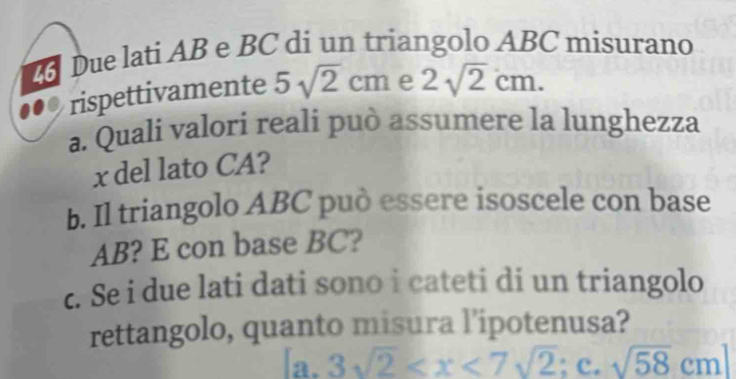 Due lati AB e BC di un triangolo ABC misurano
rispettivamente 5sqrt(2)cm e 2sqrt(2)cm. 
a. Quali valori reali può assumere la lunghezza
x del lato CA?
b. Il triangolo ABC può essere isoscele con base
AB? E con base BC?
c. Se i due lati dati sono i cateti di un triangolo
rettangolo, quanto misura l’ipotenusa?
a. 3sqrt(2)