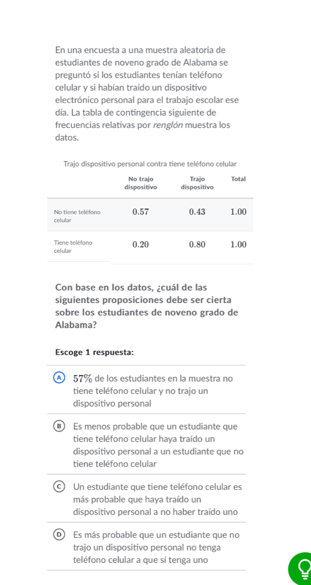 En una encuesta a una muestra aleatoria de
estudiantes de noveno grado de Alabama se
preguntó si los estudiantes tenían teléfono
celular y si habían traído un dispositivo
electrónico personal para el trabajo escolar ese
día. La tabla de contingencia siguiente de
frecuencias relativas por renglón muestra los
datos.
Trajo dispositivo personal contra tiene teléfono celular
Con base en los datos, ¿cuál de las
siguientes proposiciones debe ser cierta
sobre los estudiantes de noveno grado de
Alabama?
Escoge 1 respuesta:
A 57% de los estudiantes en la muestra no
tiene teléfono celular y no trajo un
dispositivo personal
B Es menos probable que un estudiante que
tiene teléfono celular haya traído un
dispositivo personal a un estudiante que no
tiene teléfono celular
c Un estudiante que tiene teléfono celular es
más probable que haya traído un
dispositivo personal a no haber traído uno
D Es más probable que un estudiante que no
trajo un dispositivo personal no tenga
teléfono celular a que sí tenga uno