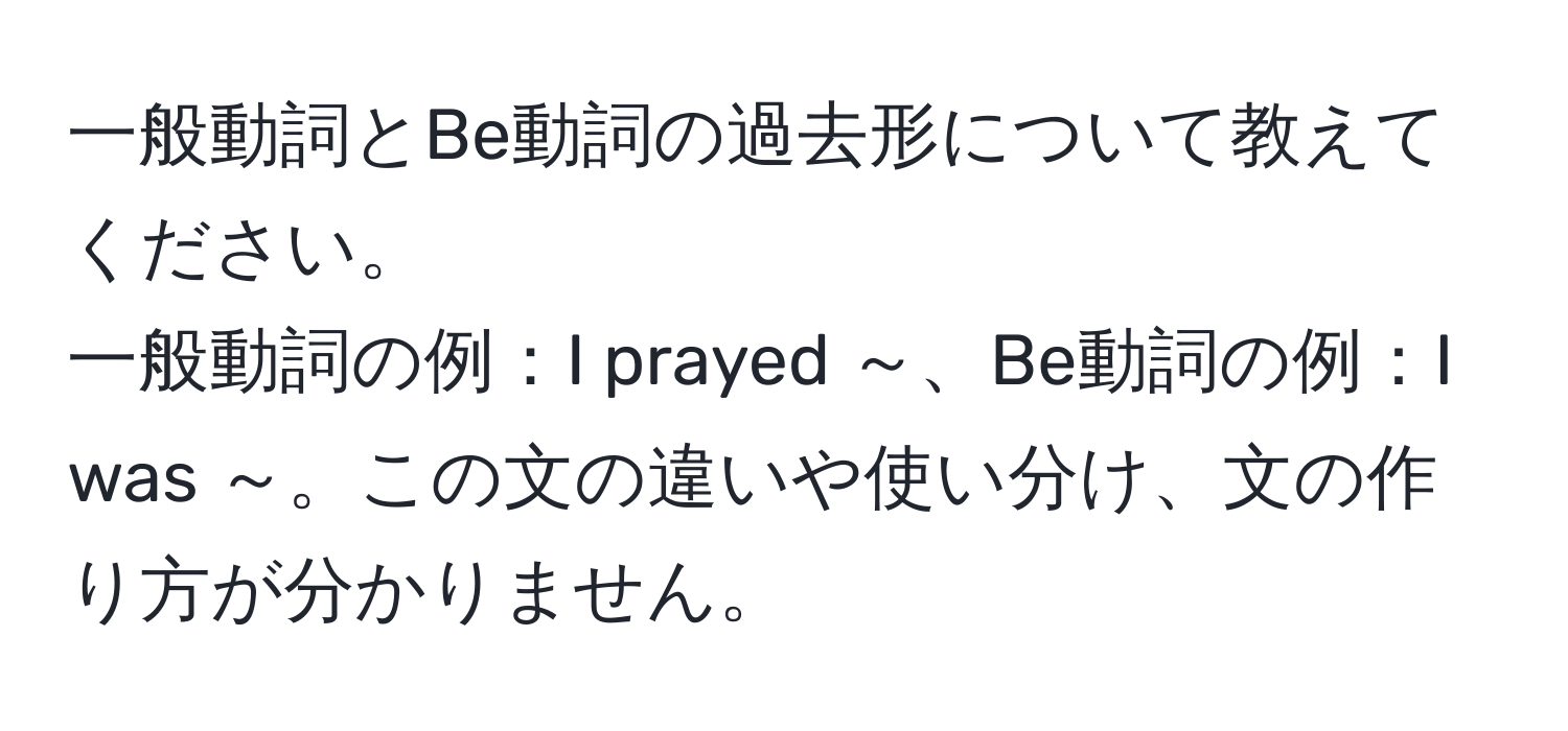 一般動詞とBe動詞の過去形について教えてください。
一般動詞の例：I prayed ～、Be動詞の例：I was ～。この文の違いや使い分け、文の作り方が分かりません。