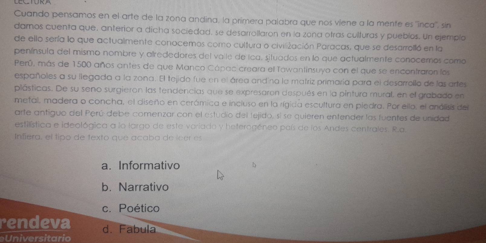 LECTURA
Cuando pensamos en el arte de la zona andina, la primera palabra que nos viene a la mente es ''inca', sin
damos cuenta que, anterior a dicha sociedad, se desarrollaron en la zona otras culturas y pueblos. Un ejemplo
de ello sería lo que actualmente conocemos como cultura o civilización Paracas, que se desarrolló en la
península del mismo nombre y alrededores del valle de Ica, situados en lo que actualmente conocemos como
Perú, más de 1500 años antes de que Manco Cápac creara el Tawantinsuyo con el que se encontraron los
españoles a su llegada a la zona. El tejido fue en el área andína la matriz primaría para el desarrollo de las artes
plásticas. De su seno surgieron las tendencias que se expresaron después en la pintura mural, en el grabado en
metal, madera o concha, el diseño en cerámica e incluso en la rígida escultura en piedra. Por ello, el análisis del
arte antiguo del Perú debe comenzar con el estudio del tejido, sí se quieren entender las fuentes de unidad
estilística e ideológica a lo largo de este variado y heterogéneo país de los Andes centrales. R.a.
Infiera, el tipo de texto que acaba de leer es
a. Informativo D
b. Narrativo
c. Poético
rendeva d. Fabula
Universitario