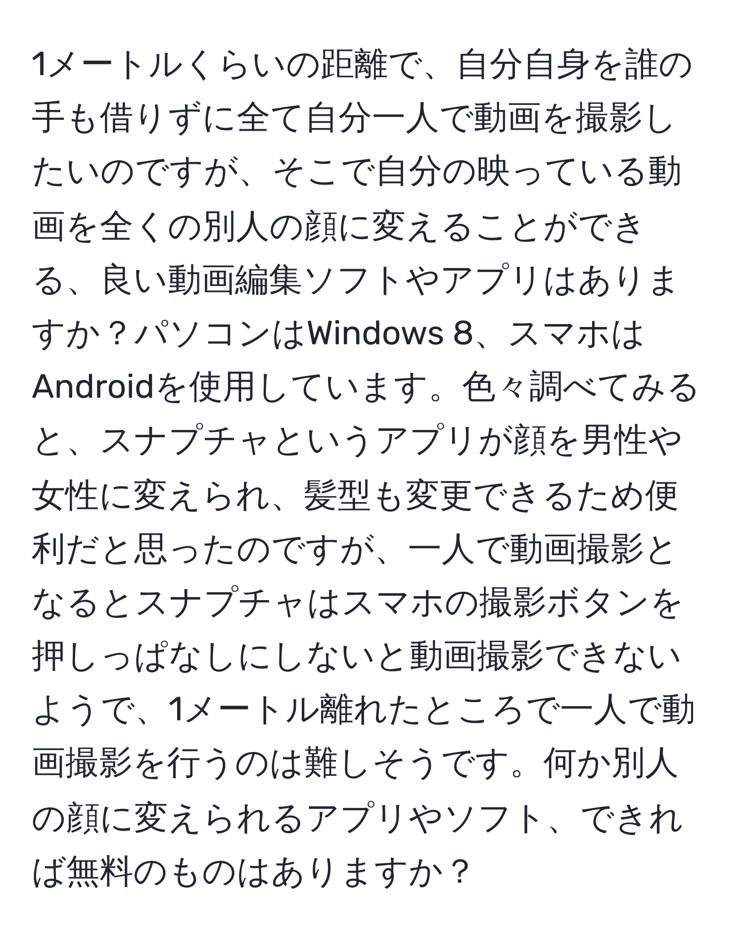 1メートルくらいの距離で、自分自身を誰の手も借りずに全て自分一人で動画を撮影したいのですが、そこで自分の映っている動画を全くの別人の顔に変えることができる、良い動画編集ソフトやアプリはありますか？パソコンはWindows 8、スマホはAndroidを使用しています。色々調べてみると、スナプチャというアプリが顔を男性や女性に変えられ、髪型も変更できるため便利だと思ったのですが、一人で動画撮影となるとスナプチャはスマホの撮影ボタンを押しっぱなしにしないと動画撮影できないようで、1メートル離れたところで一人で動画撮影を行うのは難しそうです。何か別人の顔に変えられるアプリやソフト、できれば無料のものはありますか？