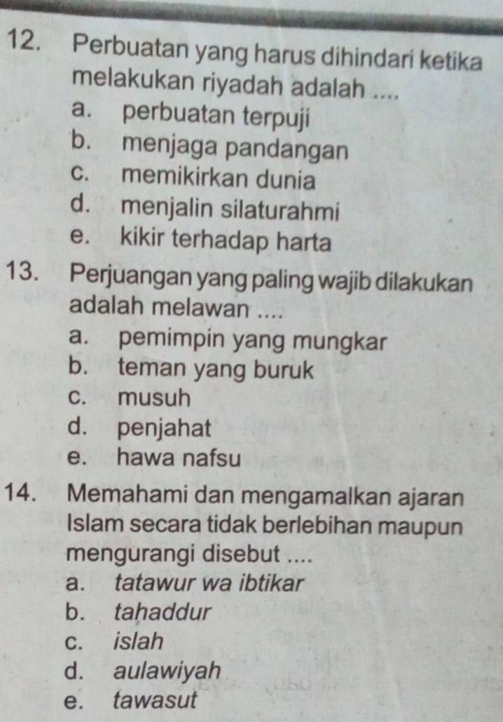 Perbuatan yang harus dihindari ketika
melakukan riyadah adalah ....
a. perbuatan terpuji
b. menjaga pandangan
c. memikirkan dunia
d. menjalin silaturahmi
e. kikir terhadap harta
13. Perjuangan yang paling wajib dilakukan
adalah melawan ....
a. pemimpin yang mungkar
b. teman yang buruk
c. musuh
d. penjahat
e. hawa nafsu
14. Memahami dan mengamalkan ajaran
Islam secara tidak berlebihan maupun
mengurangi disebut ....
a. tatawur wa ibtikar
b. tahaddur
c. islah
d. aulawiyah
e. tawasut