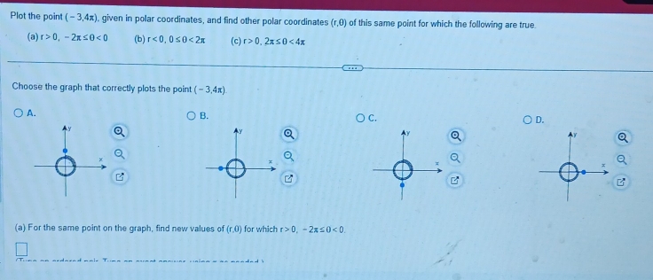 Plot the point (-3,4π ) , given in polar coordinates, and find other polar coordinates (r,0) of this same point for which the following are true.
(a) r>0,-2π ≤ θ <0</tex> (b) r<0</tex>, 0≤ 0<2π (c) r>0, 2x≤ 0<4x</tex> 
Choose the graph that correctly plots the point (-3,4π ).
A.
B.
C.
D.
B
(a) For the same point on the graph, find new values of (r,0) for which r>0, -2π ≤ 0<0</tex>.