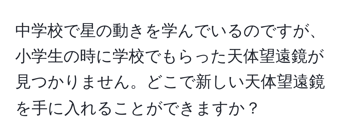 中学校で星の動きを学んでいるのですが、小学生の時に学校でもらった天体望遠鏡が見つかりません。どこで新しい天体望遠鏡を手に入れることができますか？