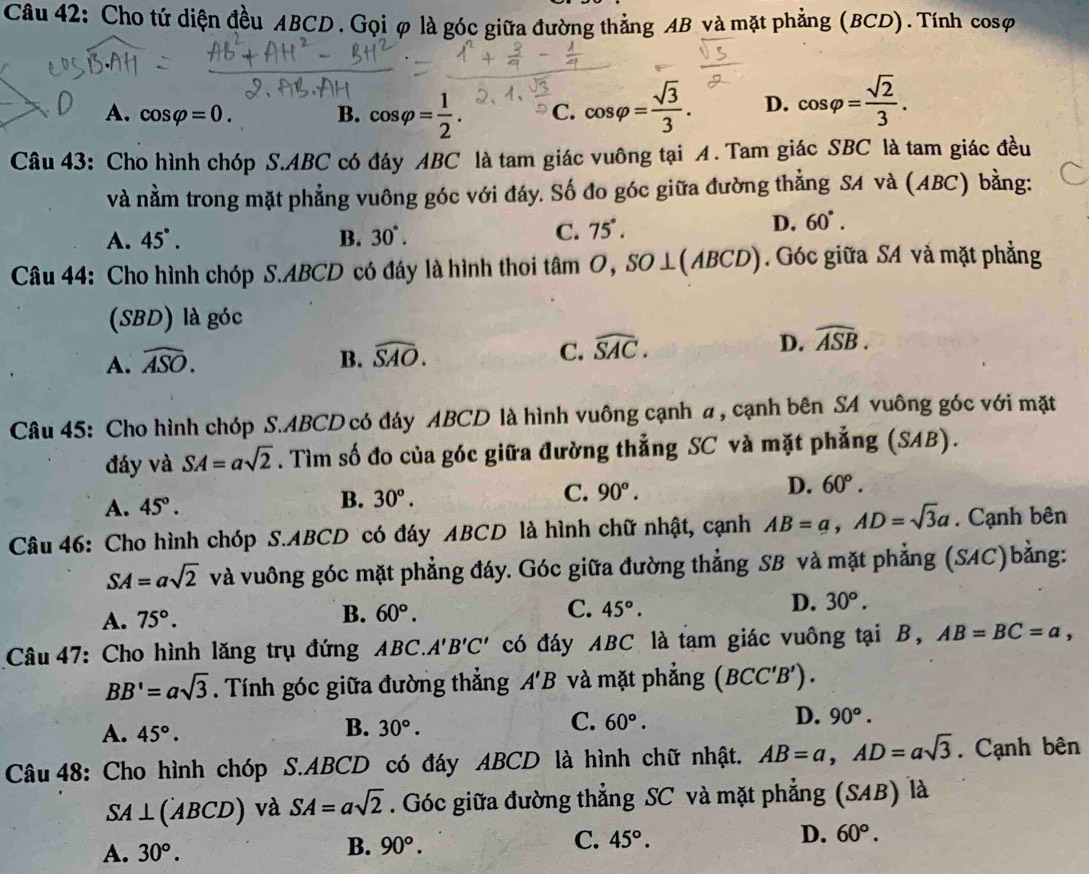 Cho tứ diện đều ABCD. Gọiφ là góc giữa đường thẳng AB và mặt phẳng (BCD). Tính cosφ
A. cos varphi =0. B. cos varphi = 1/2 . C. cos varphi = sqrt(3)/3 . D. cos varphi = sqrt(2)/3 .
Câu 43: Cho hình chóp S.ABC có đáy ABC là tam giác vuông tại A. Tam giác SBC là tam giác đều
và nằm trong mặt phẳng vuông góc với đáy. Số đo góc giữa đường thẳng SA và (ABC) bằng:
A. 45°. B. 30°.
C. 75°.
D. 60°.
Câu 44: Cho hình chóp S.ABCD có đáy là hình thoi tan O,SO⊥ (ABCD). Góc giữa SA và mặt phẳng
(SBD) là góc
A. widehat ASO. B. widehat SAO. C. widehat SAC. D. widehat ASB.
Câu 45: Cho hình chóp S.ABCD có đáy ABCD là hình vuông cạnh a , cạnh bên SA vuông góc với mặt
đáy và SA=asqrt(2). Tìm số đo của góc giữa đường thẳng SC và mặt phẳng (SAB).
A. 45°.
B. 30°.
C. 90°.
D. 60°.
Câu 46: Cho hình chóp S.ABCD có đáy ABCD là hình chữ nhật, cạnh AB=a,AD=sqrt(3)a. Cạnh bên
SA=asqrt(2) và vuông góc mặt phẳng đáy. Góc giữa đường thẳng SB và mặt phẳng (SAC)bằng:
D. 30°.
A. 75°.
B. 60°. C. 45°.
Câu 47: Cho hình lăng trụ đứng . ABC.A'B'C' có đáy ABC là tam giác vuông tại B, AB=BC=a,
BB'=asqrt(3). Tính góc giữa đường thẳng A'B và mặt phẳng (BCC'B').
B.
D.
A. 45°. 30°.
C. 60°. 90°.
Câu 48: Cho hình chóp S.ABCD có đáy ABCD là hình chữ nhật. AB=a,AD=asqrt(3). Cạnh bên
SA⊥ (ABCD) và SA=asqrt(2). Góc giữa đường thẳng SC và mặt phẳng (SAB) là
A. 30°.
B. 90°. C. 45°. D. 60°.