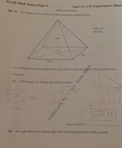 IGCSE Math Topical Paper 4 Topic 25:3-D Trigonometric Shape 
[0580/41/MJ/15/05-8] 
Q1. (b) The diagram shows a pyramid with a horizontal rectangular base. 
NOT TO 
SCALE 
The rectangular base has length 4.8m and width 3m and the height of the pyramid is 4m. 
Calculate = 
(i) y, the length of a sloping edge of the pyramid. 
Answer /b/(i)y= _ 
(ii) the angle between a sloping edge and the rectangular base of the pyramid.