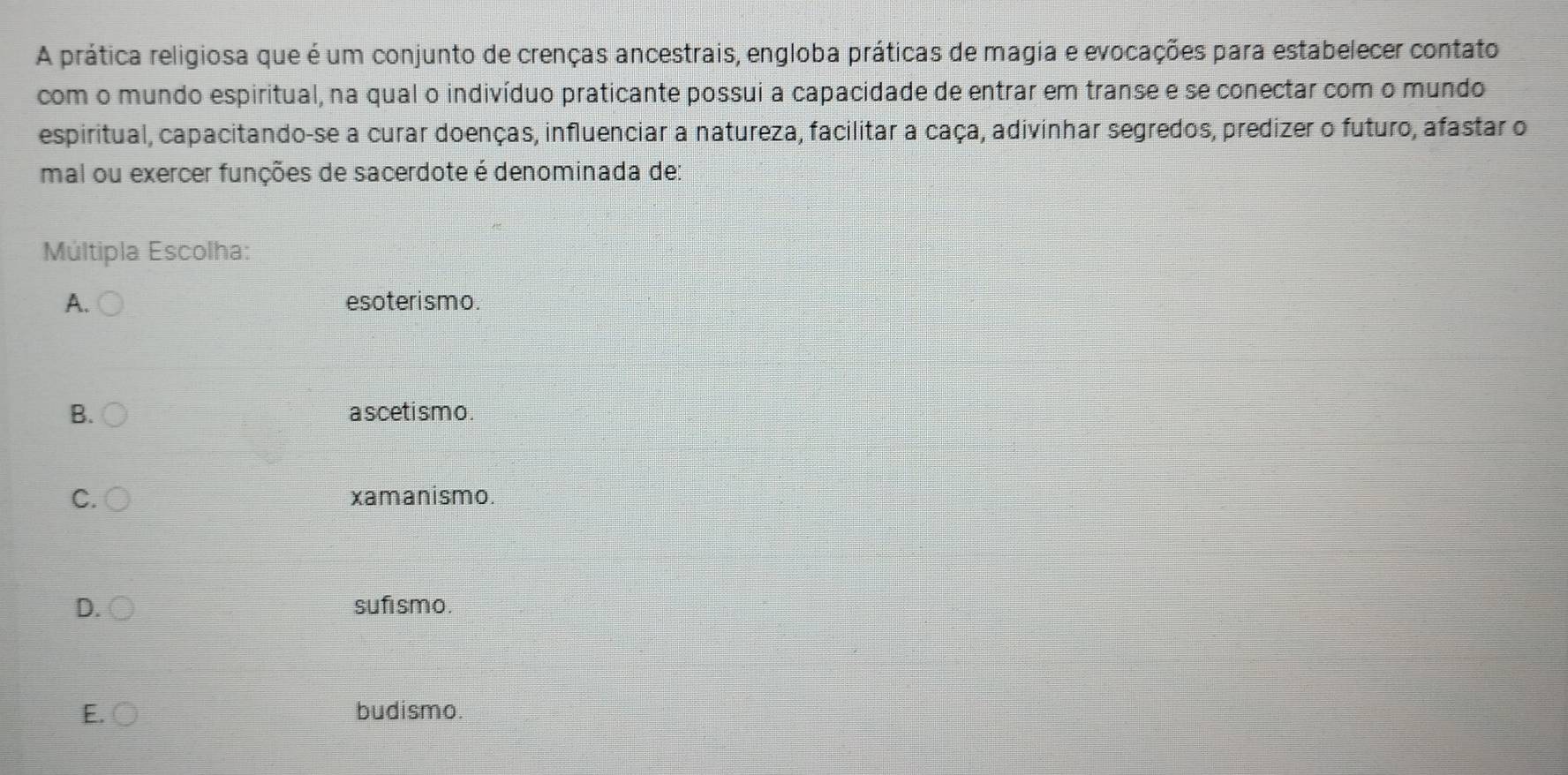 A prática religiosa que é um conjunto de crenças ancestrais, engloba práticas de magia e evocações para estabelecer contato
com o mundo espiritual, na qual o indivíduo praticante possui a capacidade de entrar em transe e se conectar com o mundo
espiritual, capacitando-se a curar doenças, influenciar a natureza, facilitar a caça, adivinhar segredos, predizer o futuro, afastar o
mal ou exercer funções de sacerdote é denominada de:
Múltipla Escolha:
A. esoterismo.
B. a scetismo .
C. xamanismo.
D. sufismo.
E. ○ budismo.