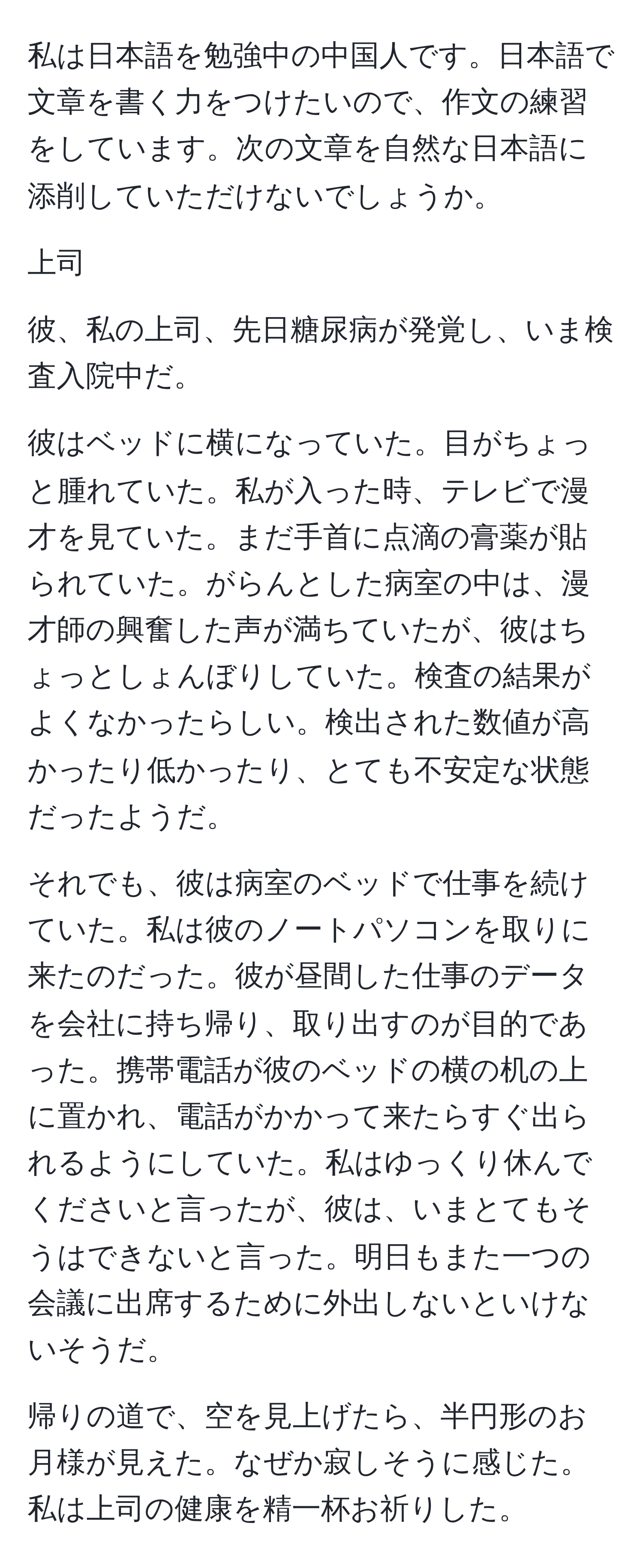 私は日本語を勉強中の中国人です。日本語で文章を書く力をつけたいので、作文の練習をしています。次の文章を自然な日本語に添削していただけないでしょうか。

上司

彼、私の上司、先日糖尿病が発覚し、いま検査入院中だ。

彼はベッドに横になっていた。目がちょっと腫れていた。私が入った時、テレビで漫才を見ていた。まだ手首に点滴の膏薬が貼られていた。がらんとした病室の中は、漫才師の興奮した声が満ちていたが、彼はちょっとしょんぼりしていた。検査の結果がよくなかったらしい。検出された数値が高かったり低かったり、とても不安定な状態だったようだ。

それでも、彼は病室のベッドで仕事を続けていた。私は彼のノートパソコンを取りに来たのだった。彼が昼間した仕事のデータを会社に持ち帰り、取り出すのが目的であった。携帯電話が彼のベッドの横の机の上に置かれ、電話がかかって来たらすぐ出られるようにしていた。私はゆっくり休んでくださいと言ったが、彼は、いまとてもそうはできないと言った。明日もまた一つの会議に出席するために外出しないといけないそうだ。

帰りの道で、空を見上げたら、半円形のお月様が見えた。なぜか寂しそうに感じた。私は上司の健康を精一杯お祈りした。