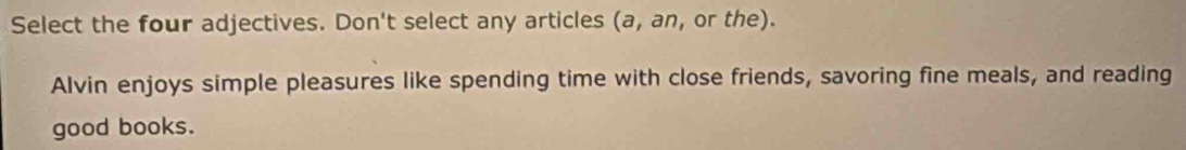 Select the four adjectives. Don't select any articles (a, an, or the). 
Alvin enjoys simple pleasures like spending time with close friends, savoring fine meals, and reading 
good books.