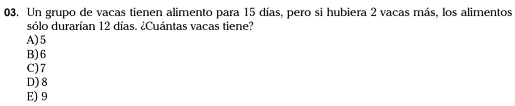 Un grupo de vacas tienen alimento para 15 días, pero si hubiera 2 vacas más, los alimentos
sólo durarían 12 días. ¿Cuántas vacas tiene?
A) 5
B) 6
C) 7
D) 8
E) 9