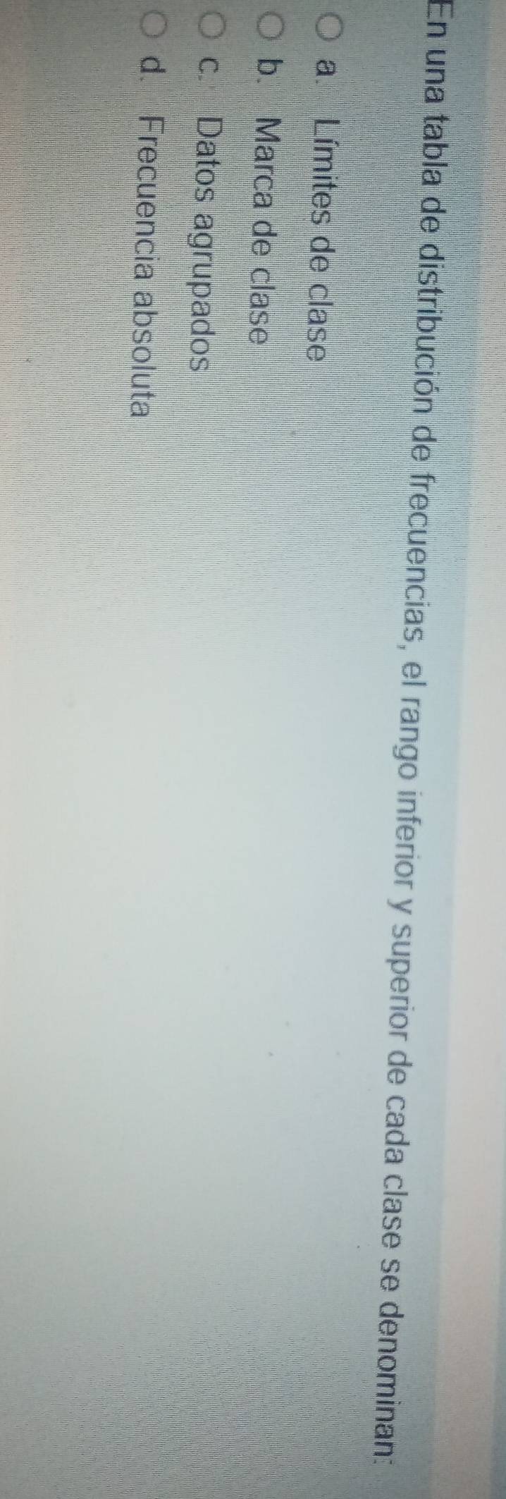 En una tabla de distribución de frecuencias, el rango inferior y superior de cada clase se denominan:
a. Límites de clase
b. Marca de clase
c. Datos agrupados
d. Frecuencia absoluta