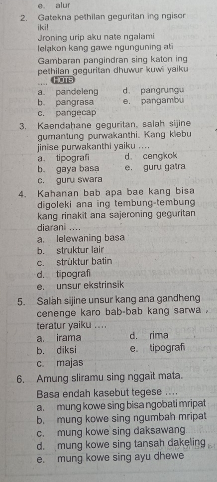 e. alur
2. Gatekna pethilan geguritan ing ngisor
iki!
Jroning urip aku nate ngalami
lelakon kang gawe ngunguning ati
Gambaran pangindran sing katon ing
pethilan geguritan dhuwur kuwi yaiku
.... HOTS
a. pandeleng d. pangrungu
b. pangrasa e. pangambu
c. pangecap
3. Kaendahane geguritan, salah sijine
gumantung purwakanthi. Kang klebu
jinise purwakanthi yaiku ...
a. tipografi d. cengkok
b. gaya basa e. guru gatra
c. guru swara
4. Kahanan bab apa bae kang bisa
digoleki ana ing tembung-tembung
kang rinakit ana sajeroning geguritan
diarani ....
a. lelewaning basa
b. struktur lair
c. strüktur batin
d. tipografi
e. unsur ekstrinsik
5. Salah sijine unsur kang ana gandheng
cenenge karo bab-bab kang sarwa .
teratur yaiku ....
a. irama d. rima
b. diksi e. tipografi
c. majas
6. Amung sliramu sing nggait mata.
Basa endah kasebut tegese ....
a. mung kowe sing bisa ngobati mripat
b. mung kowe sing ngumbah mripat
c. mung kowe sing daksawang
d. mung kowe sing tansah dakeling
e. mung kowe sing ayu dhewe