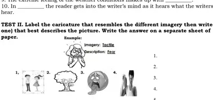 In _the reader gets into the writer's mind as it hears what the writers 
hear. 
TEST II. Label the caricature that resembles the different imagery then write 
one) that best describes the picture. Write the answer on a separate sheet of 
paper. Example: 
Imagery: Tactile 
Description: Fear 1. 
2. 
1, 2. 3. 4. 
3. 
4.