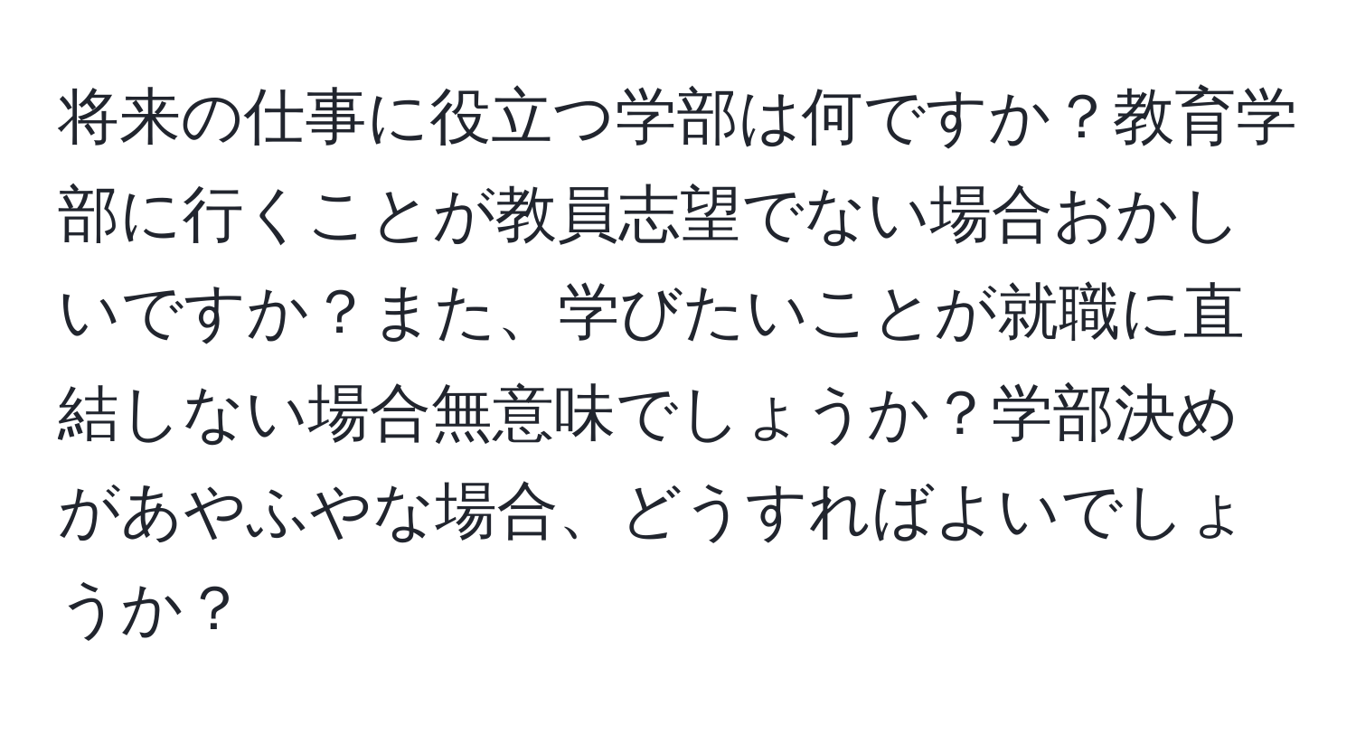 将来の仕事に役立つ学部は何ですか？教育学部に行くことが教員志望でない場合おかしいですか？また、学びたいことが就職に直結しない場合無意味でしょうか？学部決めがあやふやな場合、どうすればよいでしょうか？