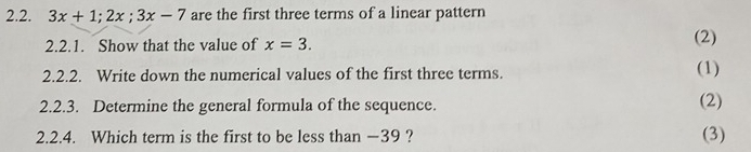 3x+1; 2x; 3x-7 are the first three terms of a linear pattern 
2.2.1. Show that the value of x=3. (2) 
2.2.2. Write down the numerical values of the first three terms. (1) 
2.2.3. Determine the general formula of the sequence. (2) 
2.2.4. Which term is the first to be less than −39 ? (3)