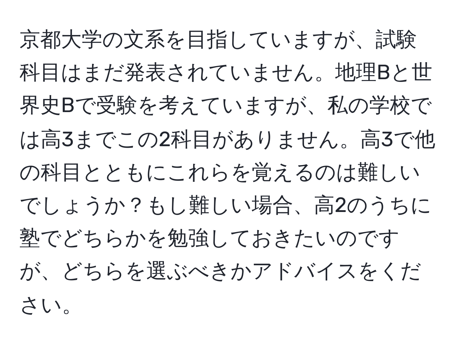 京都大学の文系を目指していますが、試験科目はまだ発表されていません。地理Bと世界史Bで受験を考えていますが、私の学校では高3までこの2科目がありません。高3で他の科目とともにこれらを覚えるのは難しいでしょうか？もし難しい場合、高2のうちに塾でどちらかを勉強しておきたいのですが、どちらを選ぶべきかアドバイスをください。