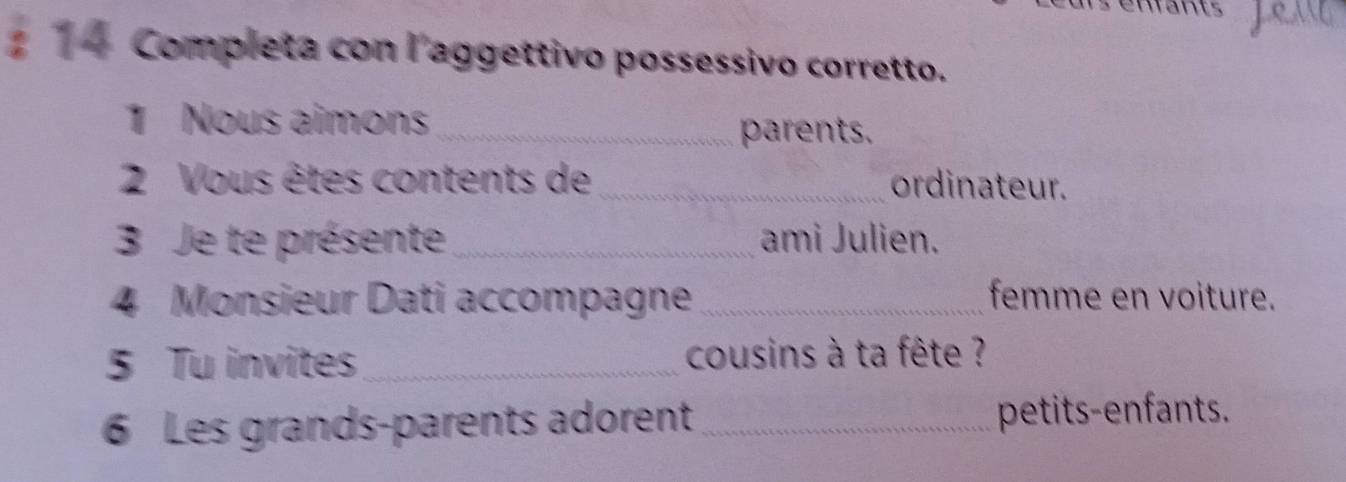 1 1 4 Completa con laggettivo possessivo corretto. 
1 Nous aimons_ 
parents. 
2 Vous êtes contents de _ordinateur. 
3 Je te présente_ ami Julien. 
4 Monsieur Dati accompagne_ femme en voiture. 
5 Tu invites_ cousins à ta fête ? 
6 Les grands-parents adorent _petits-enfants.