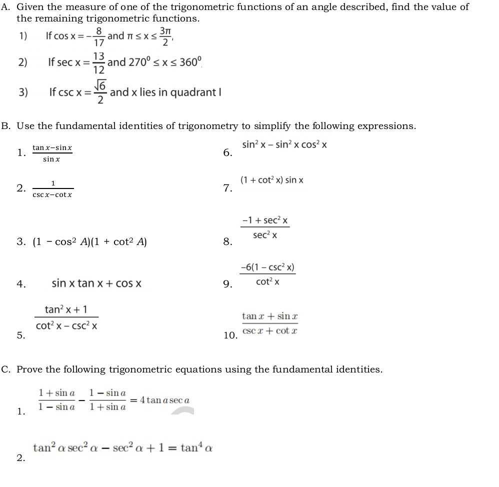 Given the measure of one of the trigonometric functions of an angle described, find the value of 
the remaining trigonometric functions. 
1) If cos x=- 8/17  and π ≤ x≤  3π /2 , 
2) If sec x= 13/12  and 270^0≤ x≤ 360^0
3) If csc x= sqrt(6)/2  and x lies in quadrant I 
B. Use the fundamental identities of trigonometry to simplify the following expressions. 
1.  (tan x-sin x)/sin x 
sin^2x-sin^2xcos^2x
6. 
2.  1/csc x-cot x  7. (1+cot^2x)sin x
 (-1+sec^2x)/sec^2x 
3. (1-cos^2A)(1+cot^2A) 8. 
4. sin xtan x+cos x 9.  (-6(1-csc^2x))/cot^2x 
 (tan^2x+1)/cot^2x-csc^2x 
5. 10.  (tan x+sin x)/csc x+cot x 
C. Prove the following trigonometric equations using the fundamental identities. 
1.  (1+sin a)/1-sin a - (1-sin a)/1+sin a =4tan asec a
tan^2alpha sec^2alpha -sec^2alpha +1=tan^4alpha
2.