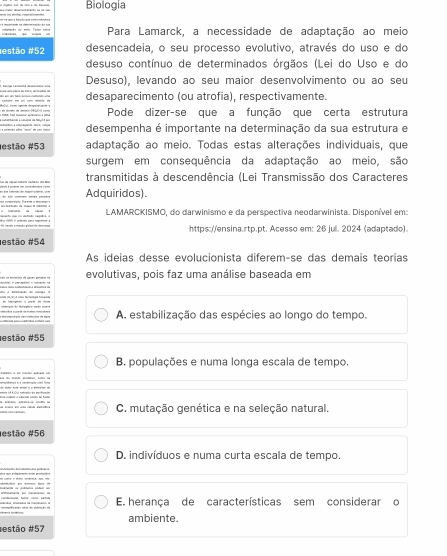 Biología
Para Lamarck, a necessidade de adaptação ao meio
restão #52 desencadeia, o seu processo evolutivo, através do uso e do
desuso contínuo de determinados órgãos (Lei do Uso e do
Desuso), levando ao seu maior desenvolvimento ou ao seu
cobare no ant ca cémider em desaparecimento (ou atrofia), respectivamente
Pode dizer-se que a função que certa estrutura
desempenha é importante na determinação da sua estrutura e
estão # 53 adaptação ao meio. Todas estas alterações individuais, que
surgem em consequência da adaptação ao meio, são
transmitidas à descendência (Lei Transmissão dos Caracteres
Adquiridos).
LAMARCKISMO, do darwinismo e da perspectiva neodarwinista. Disponível em:
https://ensina.rtp.pt. Acesso em: 26 jul. 2024 (adaptado).
estão #54
As ideias desse evolucionista diferem-se das demais teorias
evolutivas, pois faz uma análise baseada em
A. estabilização das espécies ao longo do tempo.
estão # 55
B. populações e numa longa escala de tempo.
C. mutação genética e na seleção natural.
estão # 56
D. indivíduos e numa curta escala de tempo.
E. herança de características sem considerar o
ambiente
restão #57