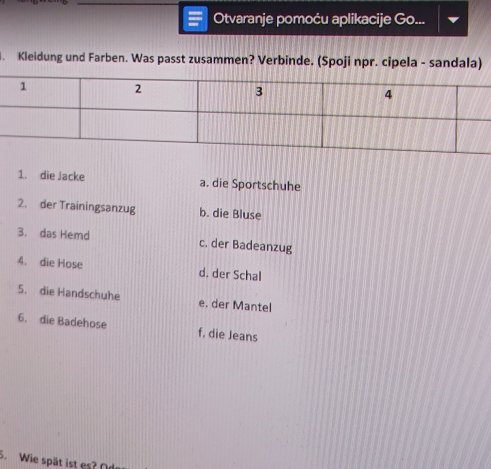 Otvaranje pomoću aplikacije Go...
. Kleidung und Farben. Was passt zusammen? Verbinde. (Spoji npr. cipela - sandala)
1. die Jacke a. die Sportschuhe
2. der Trainingsanzug b. die Bluse
3. das Hemd c. der Badeanzug
4. die Hose d. der Schal
5. die Handschuhe e. der Mantel
6. die Badehose f. die Jeans
5. Wie spät ist es? Od