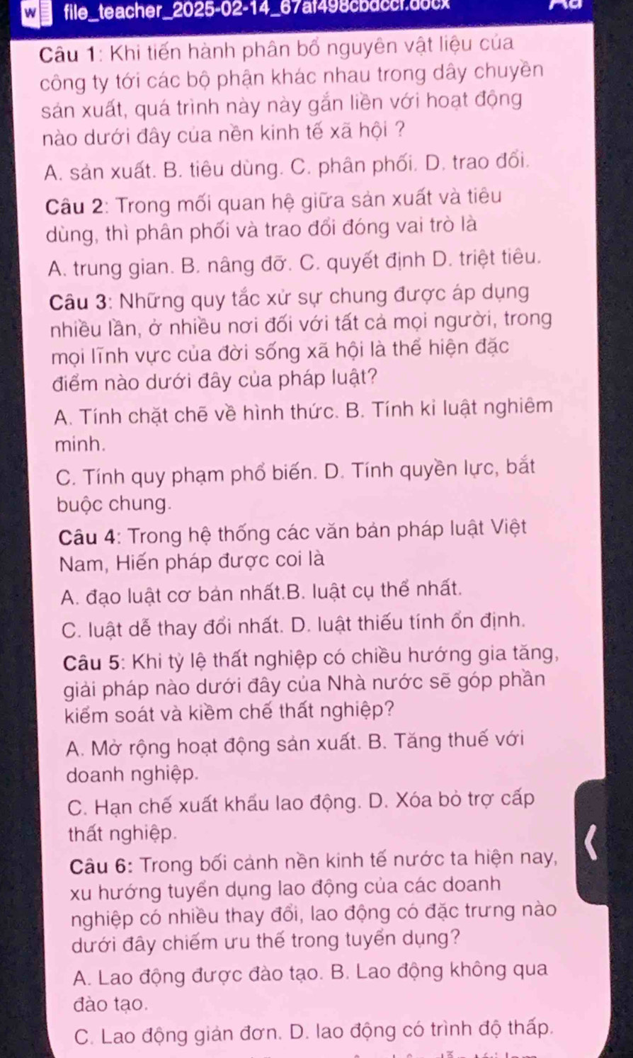 file_teacher_2025-02-14_67af498cbdccr.docx to
Câu 1: Khi tiến hành phân bổ nguyên vật liệu của
công ty tới các bộ phận khác nhau trong dây chuyền
sản xuất, quá trình này này gắn liền với hoạt động
nào dưới đây của nền kinh tế xã hội ?
A. sản xuất. B. tiêu dùng. C. phân phối. D. trao đối.
Câu 2: Trong mối quan hệ giữa sản xuất và tiêu
dùng, thì phân phối và trao đổi đóng vai trò là
A. trung gian. B. nâng đỡ. C. quyết định D. triệt tiêu.
Câu 3: Những quy tắc xử sự chung được áp dụng
nhiều lần, ở nhiều nơi đối với tất cả mọi người, trong
mọi lĩnh vực của đời sống xã hội là thể hiện đặc
điểm nào dưới đây của pháp luật?
A. Tính chặt chẽ về hình thức. B. Tính kỉ luật nghiêm
minh.
C. Tính quy phạm phổ biến. D. Tính quyền lực, bắt
buộc chung.
Câu 4: Trong hệ thống các văn bản pháp luật Việt
Nam, Hiến pháp được coi là
A. đạo luật cơ bản nhất.B. luật cụ thể nhất.
C. luật dễ thay đổi nhất. D. luật thiếu tính ổn định.
Câu 5: Khi tỷ lệ thất nghiệp có chiều hướng gia tăng,
giải pháp nào dưới đây của Nhà nước sẽ góp phần
kiểm soát và kiềm chế thất nghiệp?
A. Mở rộng hoạt động sản xuất. B. Tăng thuế với
doanh nghiệp.
C. Hạn chế xuất khấu lao động. D. Xóa bỏ trợ cấp
thất nghiệp.
Câu 6: Trong bối cảnh nền kinh tế nước ta hiện nay,
xu hướng tuyển dụng lao động của các doanh
nghiệp có nhiều thay đổi, lao động có đặc trưng nào
ưới đây chiếm ưu thế trong tuyển dụng?
A. Lao động được đào tạo. B. Lao động không qua
đào tạo.
C. Lao động giản đơn. D. lao động có trình độ thấp.