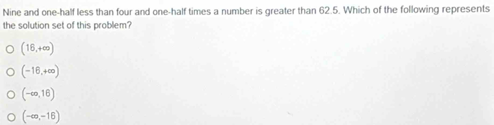 Nine and one-half less than four and one-half times a number is greater than 62.5. Which of the following represents
the solution set of this problem?
(16,+∈fty )
(-16,+∈fty )
(-∈fty ,16)
(-∈fty ,-16)