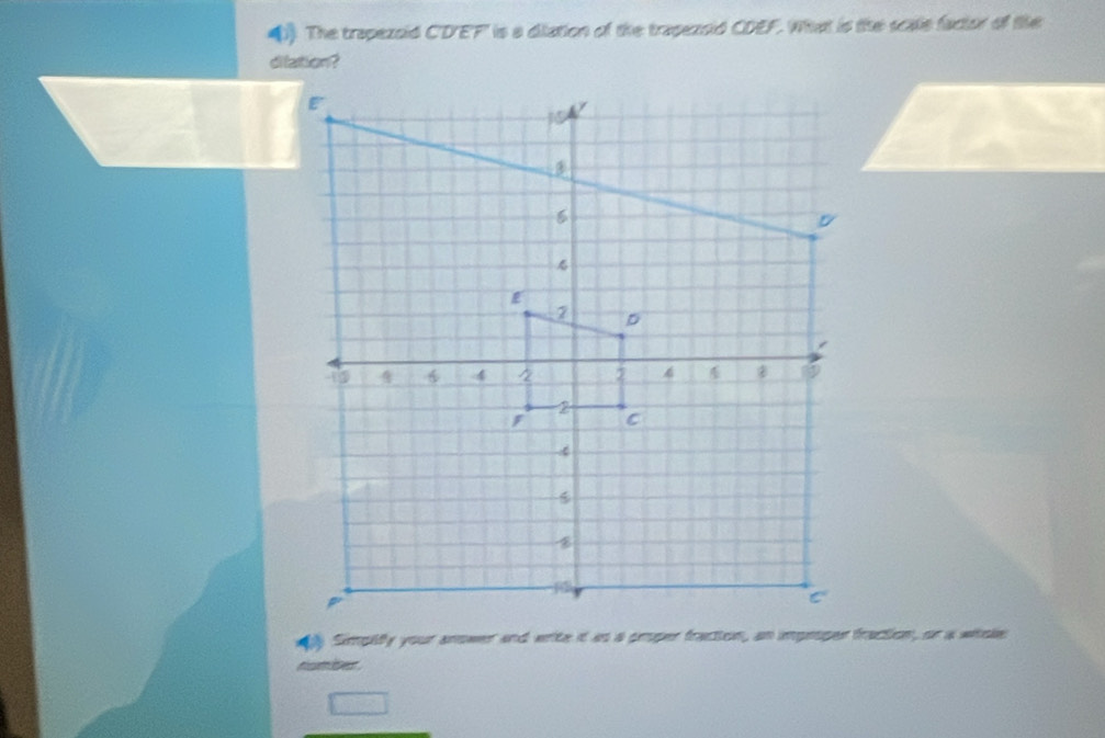 The trapezoid C'D'EF' is a diation of the trapezsid CDEF. What is the scale factor of tihe 
dilation? 
aly Simpiify your anower and write it as a proper fraction, an improper fraction, or a whske 
numbes .