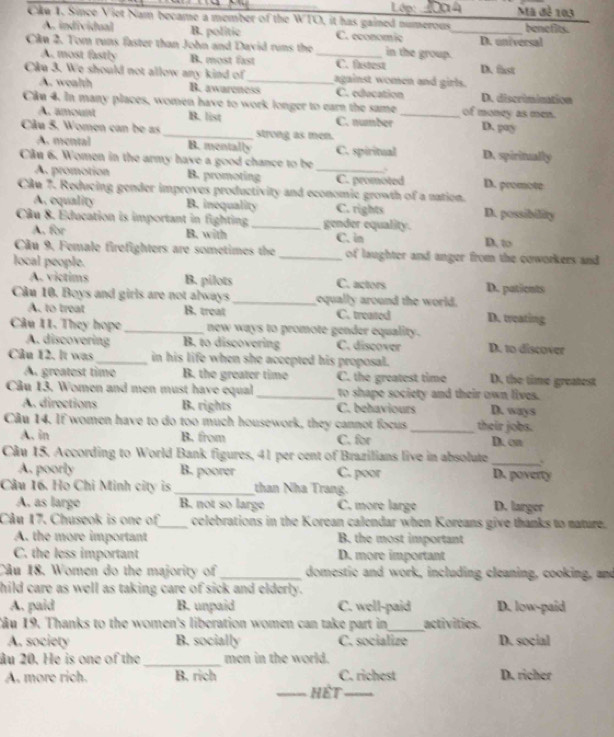 Cku 1. Since Viet Nam became a member of the WTO, it has gained numerous Lớp:  2004_ Mã đễ 103 benefits.
A. individual B. politic C. economic
Cần 2. Tom runs faster than John and David runs the _in the group. D. universal
A. most fastly B. most fast C. fistest
Câu 3. We should not allow any kind of _against women and girls. D. fast
A. wealth B. awareness C. education D. discrimination
Cầu 4. In many places, women have to work longer to earn the same_ of money as men.
A. amount B. list C. number D. pay
Câu 5. Women can be as_ strong as men.
A. mental B. mentally C. spiritual
Câu 6. Women in the army have a good chance to be D. spiritually
A. promotion B. promoting _C. promoted D. promote
Câu 7. Reducing gender improves productivity and economic growth of a nation.
A. equality B. inequality C. rights D. possibility
Câu 8. Éducation is important in fighting _gender equality.
A. for B. with C. in D. to
Câu 9, Female firefighters are sometimes the _of laughter and anger from the coworkers and
local people.
A. victims B. pilots C. actors D. patients
Cầu 10. Boys and girls are not always _equally around the world.
A. to treat B. treat C. treated D. treating
Câu 11. They hope _new ways to promote gender equality.
A. discovering B. to discovering C. discover D. to discover
Câu 12. It was_ in his life when she accepted his proposal. D. the time greatest
A. greatest time B. the greater time C. the greatest time
Câu 13. Women and men must have equal _to shape society and their own lives.
A. directions B. rights C. behaviours D. ways
Cu 14. If women have to do too much housework, they cannot focus _their jobs.
A. in B. from C. for D. on
_
Câu 15. According to World Bank figures, 41 per cent of Brazilians live in absolute
A. poorly B. poorer C. poor D. poverty
Câu 16. Họ Chi Minh city is _than Nha Trang.
A. as large B. not so large C. more large D. larger
Câu 17. Chuseok is one of_ celebrations in the Korean calendar when Koreans give thanks to nature.
A. the more important B. the most important
C. the less important D. more important
Câu 18. Women do the majority of _domestic and work, including cleaning, cooking, and
hild care as well as taking care of sick and elderly.
A. paid B. unpaid C. well-paid D. low-paid
1âu 19. Thanks to the women's liberation women can take part in _activities
A. society B. socially C. socialize D. social
âu 20. He is one of the _men in the world.
A. more rich. B. rich C. richest D. richer
_Hết_