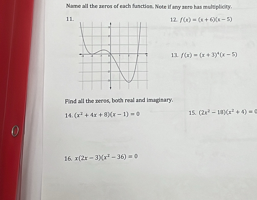 Name all the zeros of each function. Note if any zero has multiplicity. 
1112. f(x)=(x+6)(x-5)
13. f(x)=(x+3)^4(x-5)
Find all the zeros, both real and imaginary. 
14. (x^2+4x+8)(x-1)=0 15. (2x^2-18)(x^2+4)=0
16. x(2x-3)(x^2-36)=0