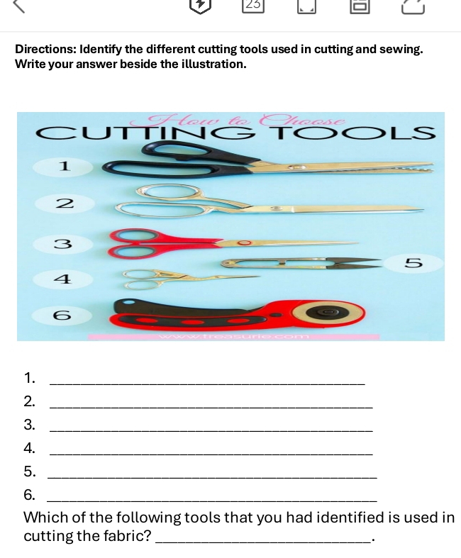 Directions: Identify the different cutting tools used in cutting and sewing. 
Write your answer beside the illustration. 
1._ 
2._ 
3._ 
4._ 
5._ 
6._ 
Which of the following tools that you had identified is used in 
cutting the fabric?_ 
_·