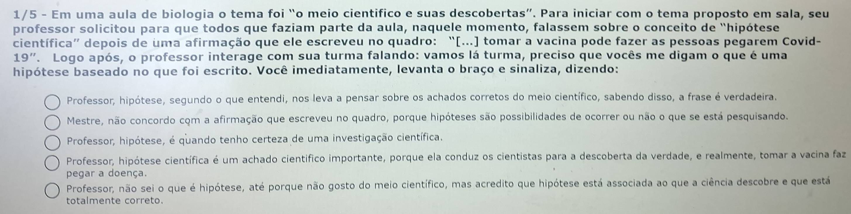 1/5 - Em uma aula de biologia o tema foi “o meio cientifico e suas descobertas”. Para iniciar com o tema proposto em sala, seu
professor solicitou para que todos que faziam parte da aula, naquele momento, falassem sobre o conceito de “hipótese
científica” depois de uma afirmação que ele escreveu no quadro: “[..] tomar a vacina pode fazer as pessoas pegarem Covid-
19'' F. Logo após, o professor interage com sua turma falando: vamos lá turma, preciso que vocês me digam o que é uma
hipótese baseado no que foi escrito. Você imediatamente, levanta o braço e sinaliza, dizendo:
Professor, hipótese, segundo o que entendi, nos leva a pensar sobre os achados corretos do meio científico, sabendo disso, a frase é verdadeira.
Mestre, não concordo com a afirmação que escreveu no quadro, porque hipóteses são possibilidades de ocorrer ou não o que se está pesquisando.
Professor, hipótese, é quando tenho certeza de uma investigação científica.
Professor, hipótese científica é um achado científico importante, porque ela conduz os cientistas para a descoberta da verdade, e realmente, tomar a vacina faz
pegar a doença.
Professor, não sei o que é hipótese, até porque não gosto do meio científico, mas acredito que hipótese está associada ao que a ciência descobre e que está
totalmente correto.