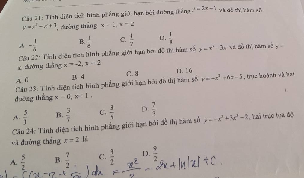 Tính diện tích hình phẳng giới hạn bởi đường thẳng y=2x+1 và đồ thị hàm số
y=x^2-x+3 , đường thẳng x=1, x=2
A. - 1/6 
B.  1/6  C.  1/7  D.  1/8 
Câu 22: Tính diện tích hình phẳng giới hạn bởi đồ thị hàm số y=x^3-3x và đồ thị hàm số y=
x, đường thẳng x=-2, x=2
C. 8 D. 16
A. 0 B. 4
Câu 23: Tính diện tích hình phẳng giới hạn bởi đồ thị hàm số y=-x^2+6x-5 , trục hoành và hai
đường thắng x=0, x=1.
A.  5/3  B.  3/7  C.  3/5  D.  7/3 
Câu 24: Tính diện tích hình phẳng giới hạn bởi đồ thị hàm số y=-x^3+3x^2-2 , hai trục tọa độ
và đường thẳng x=2 là
A.  5/2  B.  7/2  C.  3/2  D.  9/2 