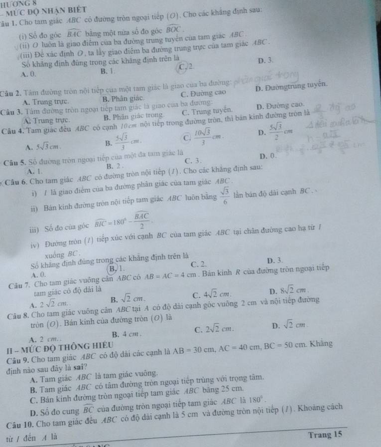 HƯONG 8
- MỨc độ nhận biết
Tâu 1. Cho tam giác ABC có đường tròn ngoại tiếp (O). Cho các khẳng định sau:
(i) Số đo góc widehat BAC bằng một nữa số đo góc widehat BOC.
(ii) O luôn là giao điểm của ba đường trung tuyển của tam giác ABC .
(iii) Đề xác định O, ta lấy giao điểm ba đường trung trực của tam giác ABC .
Số khãng định đủng trong các khắng định trên là
A. 0. B. 1. C. 2 D. 3.
Câu 2. Tâm đường tròn nội tiếp của một tam giác là giao của ba đường:
A. Trung trực. B. Phân giác C. Đường cao D. Đườngtrung tuyển.
Câu 3. Tâm đường tròn ngoại tiếp tam giác là giao của ba đường: D. Đường cao.
A Trung trực. B. Phân giác trong C. Trung tuyên.
Câu 4. Tam giác đều ABC có cạnh 10 cm nội tiếp trong đường tròn, thi bản kinh đường tròn là
A. 5sqrt(3)cm. B.  5sqrt(3)/3 cm. C.  10sqrt(3)/3 cm. D.  5sqrt(3)/2 cm
Câu 5. Số đường tròn ngoại tiếp của một đa tam giác là
D. 0.
A. 1. B. 2 . C. 3.
Cầu 6. Cho tam giác ABC có đường tròn nội tiếp (1). Cho các khẳng định sau:
i) / là giao điễm của ba đường phân giác của tam giác ABC .
ii) Bán kinh đường trôn nội tiếp tam giác ABC luôn bằng  sqrt(3)/6  lần bán độ dài cạnh BC .
iii) Số đo của góc widehat BIC=180°-frac widehat BAC2.
iv) Đường tròn (/) tiếp xúc với cạnh BC của tam giác ABC tại chân đường cao hạ từ /
xuống BC .
Số khẳng định đủng trong các khẳng định trên là D. 3.
A. 0. B. 1.
C. 2.
Câu 7. Cho tam giác vuông cân ABC có AB=AC=4cm. Bản kinh R của đường tròn ngoại tiếp
tam giác có độ dải là
A. 2sqrt(2)cm. B. sqrt(2)cm. C. 4sqrt(2)cm. D. 8sqrt(2)cm.
Câu 8. Cho tam giác vuông cân ABC tại A có độ dải cạnh góc vuông 2 cm và nội tiếp đường
tròn (O). Bán kinh của đường tròn (0) là
A. 2 cm. B. 4 cm . C. 2sqrt(2)cm. D. sqrt(2)cm
II - MỨC ĐQ THÔNG HIÉU
Câu 9. Cho tam giác ABC có độ dài các cạnh là AB=30cm,AC=40cm,BC=50cm. Khảng
định nào sau đây là sai?
A. Tam giác .ABC là tam giác vuông.
B. Tam giác ABC có tâm đường tròn ngoại tiếp trùng với trọng tâm.
C. Bán kinh đường tròn ngoại tiếp tam giác ABC băng 25 cm.
D. Số đo cung widehat BC của đường tròn ngoại tiếp tam giác ABC là 180°.
Câu 10, Cho tam giác đều ABC có độ dài cạnh là 5 cm và đường tròn nội tiếp (/). Khoảng cách
từ / đến A là
Trang 15