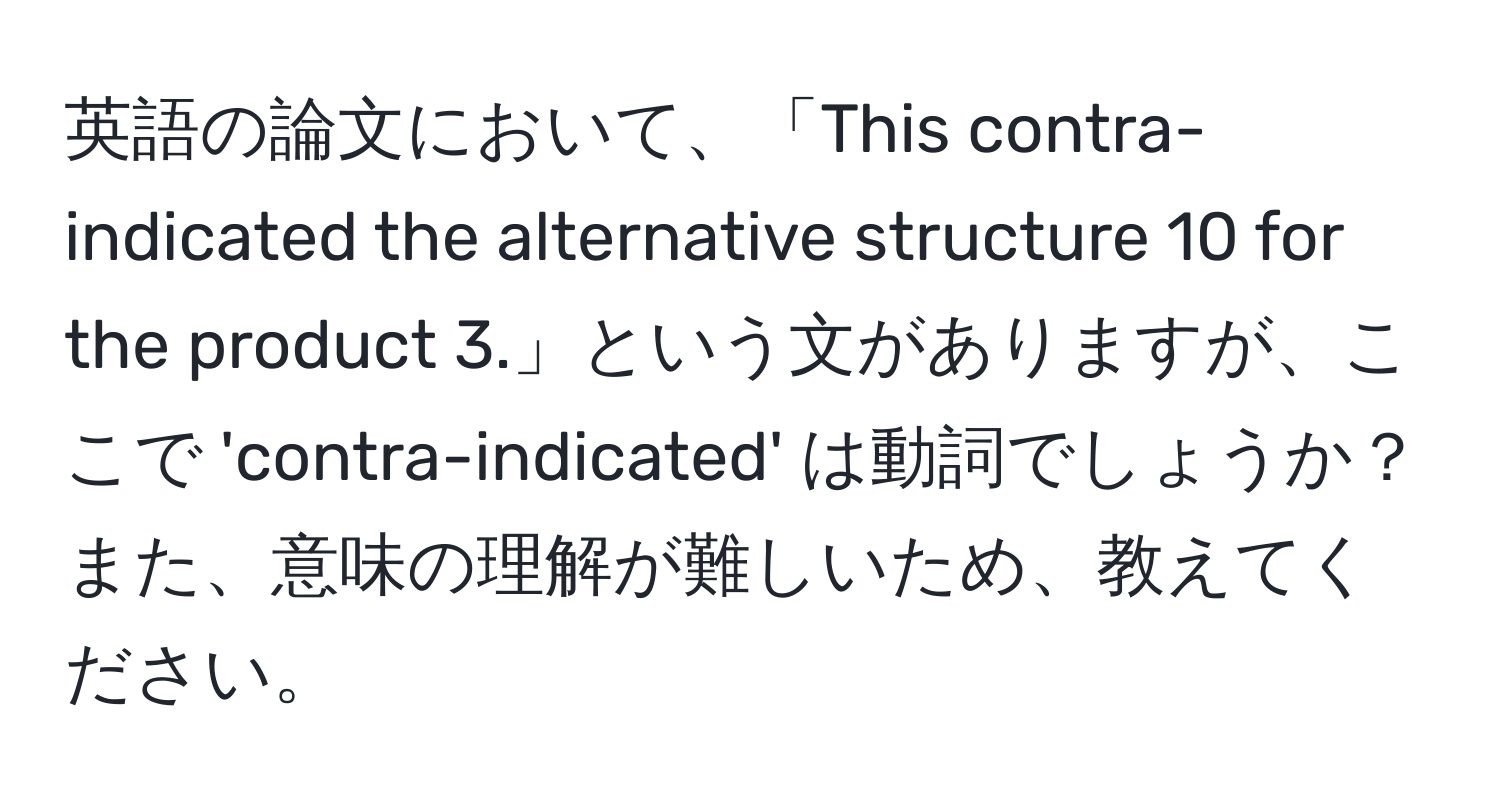 英語の論文において、「This contra-indicated the alternative structure 10 for the product 3.」という文がありますが、ここで 'contra-indicated' は動詞でしょうか？また、意味の理解が難しいため、教えてください。