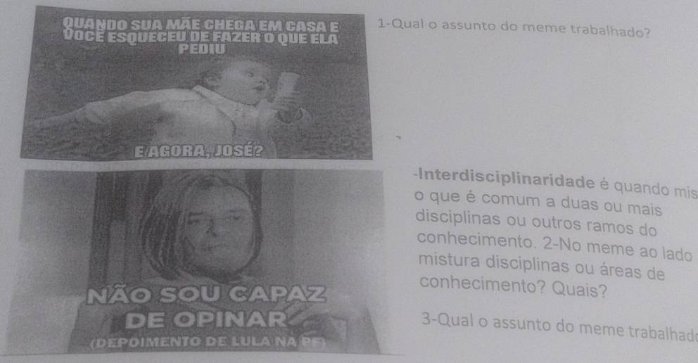 al o assunto do meme trabalhado? 
-Interdisciplinaridade é quando mis 
o que é comum a duas ou mais 
disciplinas ou outros ramos do 
conhecimento. 2-No meme ao lado 
mistura disciplinas ou áreas de 
NÃO SOU CAPAZ 
conhecimento? Quais? 
DE OPINAR 
3-Qual o assunto do meme trabalhad 
(depoimento de Lula na pF)