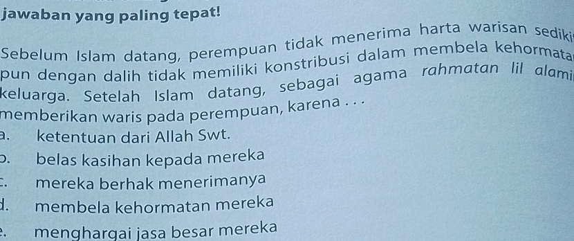 jawaban yang paling tepat!
Sebelum Islam datang, perempuan tidak menerima harta warisan sediki
pun dengan dalih tidak memiliki konstribusi dalam membela kehormata 
keluarga. Setelah Islam datang, sebagai agama rahmatan lil alami.
memberikan waris pada perempuan, karena . . .
a. ketentuan dari Allah Swt.
b. belas kasihan kepada mereka. mereka berhak menerimanya
d. membela kehormatan mereka
menghargai jasa besar mereka